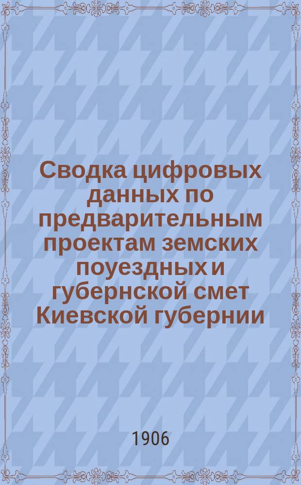 Сводка цифровых данных по предварительным проектам земских поуездных и губернской смет Киевской губернии..., составленные Уездными комитетами и Губернскою управою по делам земского хозяйства