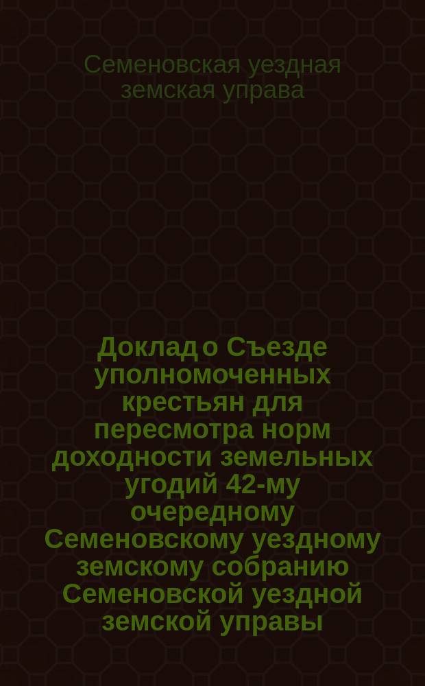 Доклад о Съезде уполномоченных крестьян для пересмотра норм доходности земельных угодий 42-му очередному Семеновскому уездному земскому собранию Семеновской уездной земской управы
