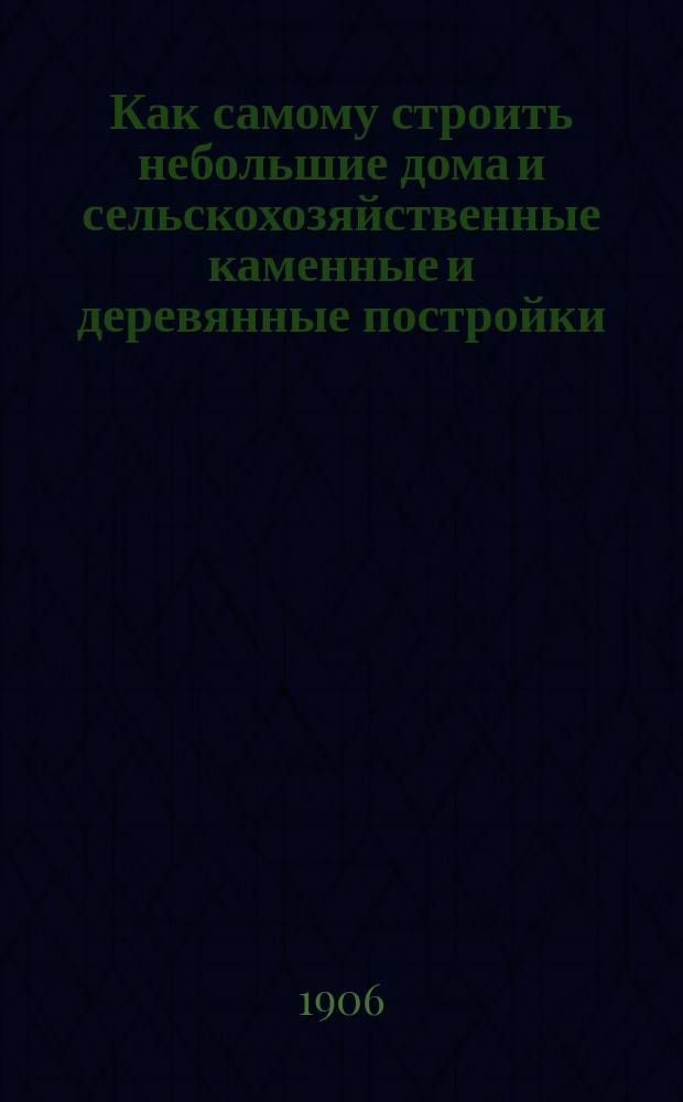 Как самому строить небольшие дома и сельскохозяйственные каменные и деревянные постройки : Строитель-практик : Общедоступ. руководство к постройке зданий без помощи архитектора : Для помещиков, подрядчиков, сел. хозяев... вновь ред. и доп. руководство А. Сапожникова и П. Таманского
