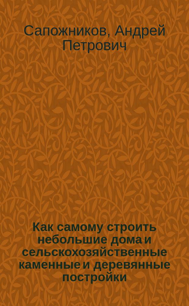 Как самому строить небольшие дома и сельскохозяйственные каменные и деревянные постройки : Строитель-практик : Общедоступ. руководство к постройке зданий без помощи архитектора : Для помещиков, подрядчиков, сел. хозяев... вновь ред. и доп. руководство А. Сапожникова и П. Таманского