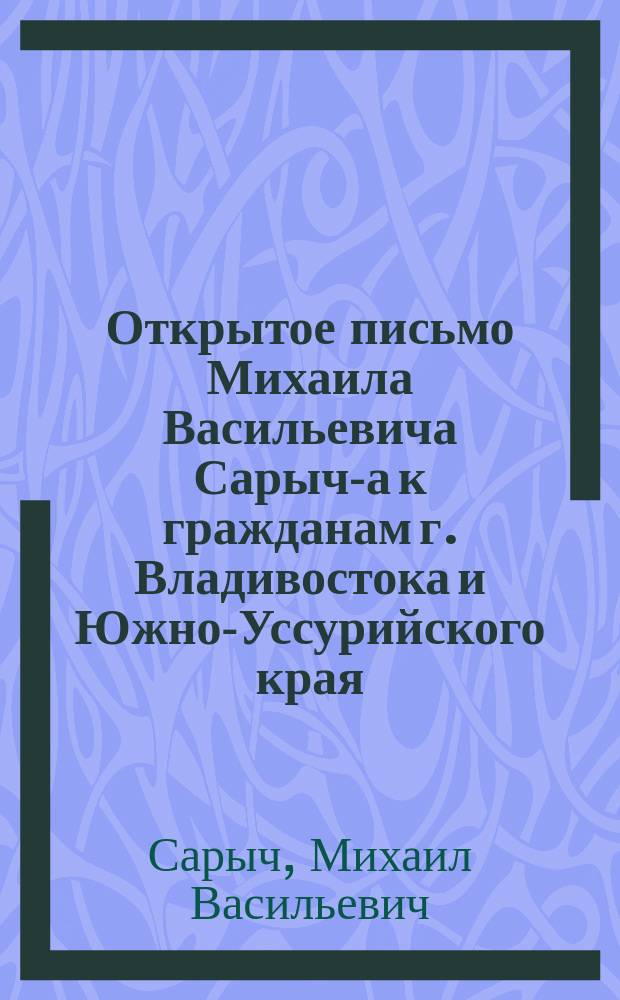 Открытое письмо Михаила Васильевича Сарыч-а к гражданам г. Владивостока и Южно-Уссурийского края, по поводу выборов одного представителя от Южно-Уссурийского края в Государственную думу