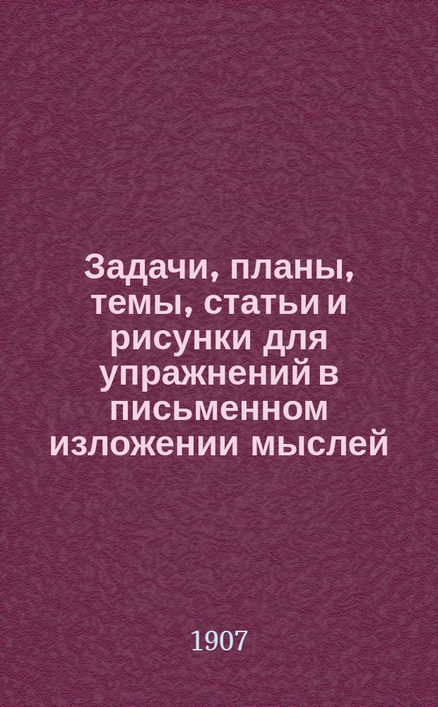 ... Задачи, планы, темы, статьи и рисунки для упражнений в письменном изложении мыслей : Клас. пособие для нач. уч-щ