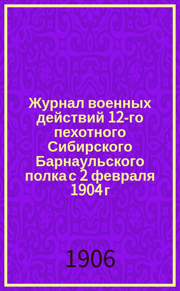 Журнал военных действий 12-го пехотного Сибирского Барнаульского полка с 2 февраля 1904 г. по 1 августа 1906 г.