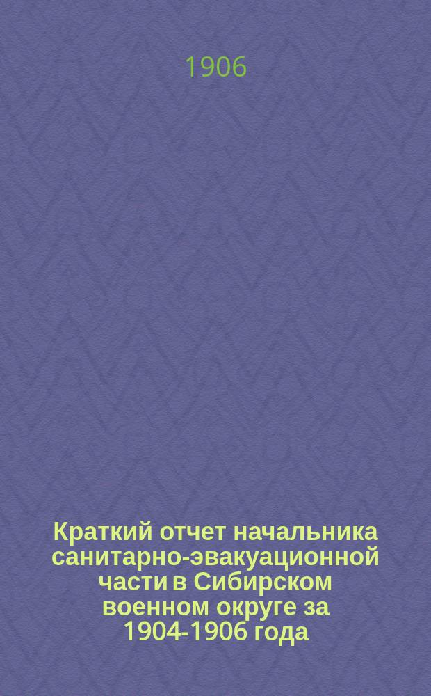 Краткий отчет начальника санитарно-эвакуационной части в Сибирском военном округе за 1904-1906 года : К приказу нач. сан.-эвакуац. части 1906 г. № 170
