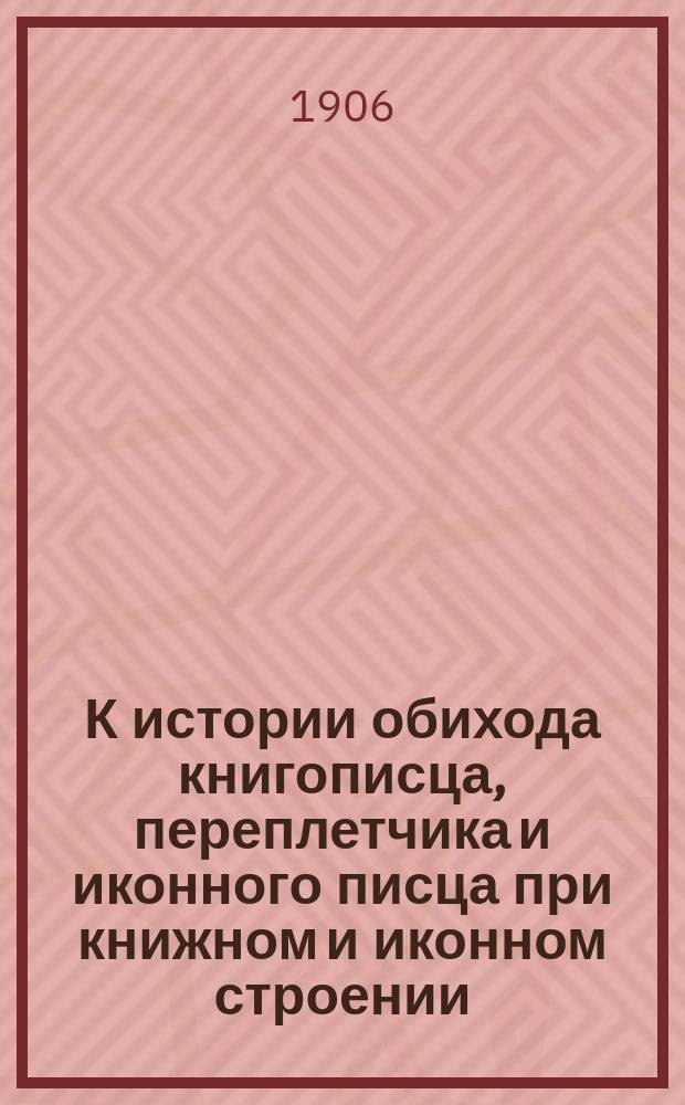 К истории обихода книгописца, переплетчика и иконного писца при книжном и иконном строении : Материалы для истории техники книж. дела и иконописи, извлеч. из рус. и серб. рукописей и др. источников XV-XVIII столетий