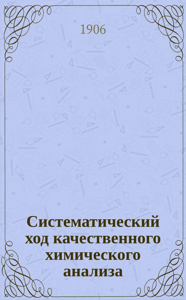 Систематический ход качественного химического анализа : Руководство для практ. занятий учащихся в коммерч., техн., реал. и с.-х. уч-щах, а также и студентов ун-тов и др. высш. учеб. заведений