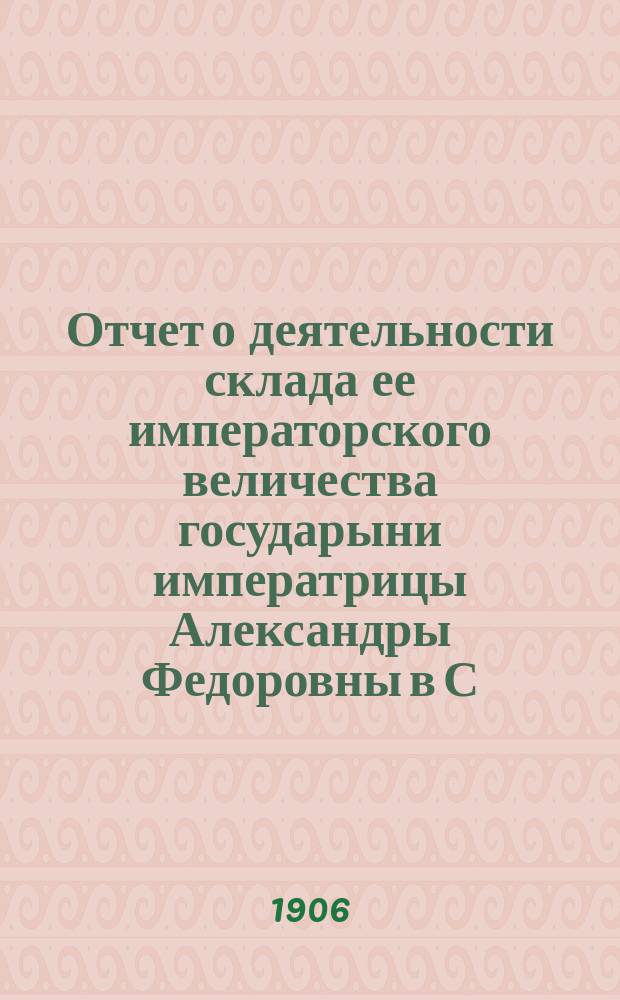 Отчет о деятельности склада ее императорского величества государыни императрицы Александры Федоровны в С.-Петербурге за все время его существования, т. е. с 1 февраля 1904 г. по 3 мая 1906 г.