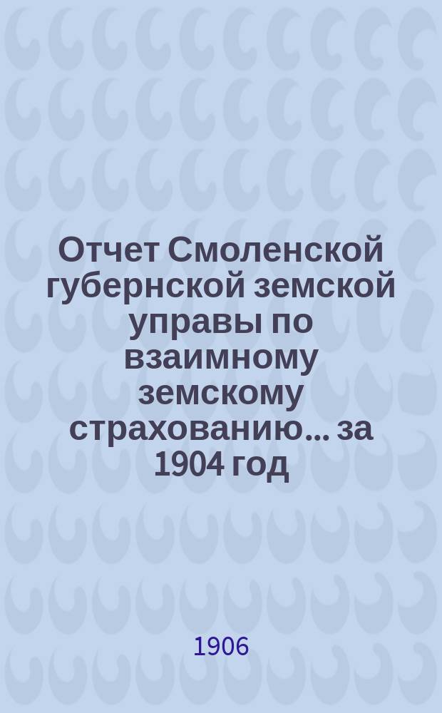 Отчет Смоленской губернской земской управы по взаимному земскому страхованию... за 1904 год