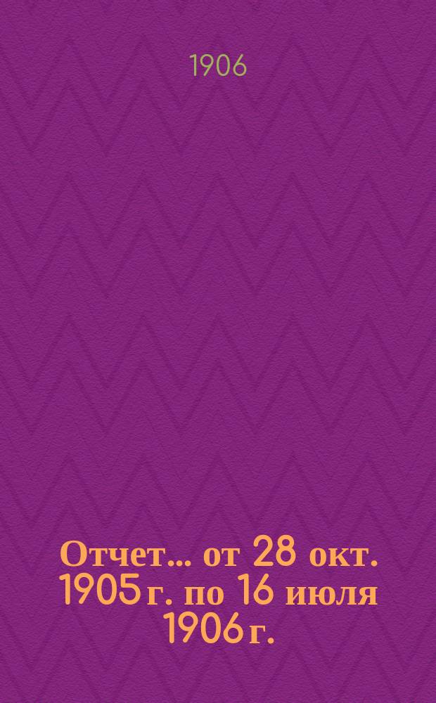 Отчет... ... от 28 окт. 1905 г. по 16 июля 1906 г.