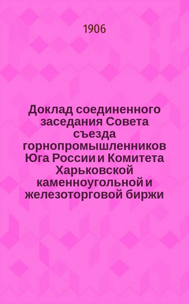 Доклад соединенного заседания Совета съезда горнопромышленников Юга России и Комитета Харьковской каменноугольной и железоторговой биржи, бывшего 9 апреля 1906 г. ... по вопросу: "о проекте Положения о выборных учреждениях торгово-промышленного класса и о биржевом устройстве", выработанном Министерством торговли и промышленности