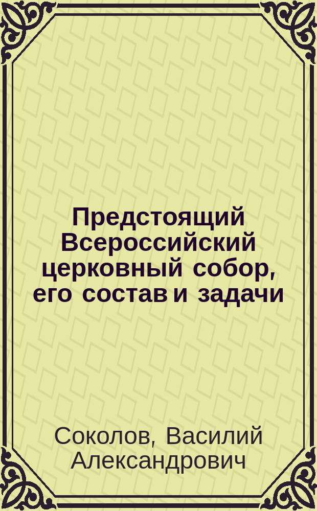 Предстоящий Всероссийский церковный собор, его состав и задачи : Публ. чтение от Союза 17 окт., произнес. 19 марта в зале Худож.-лит. кружка