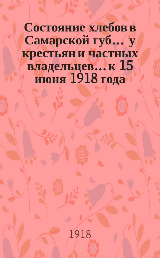Состояние хлебов в Самарской губ. ... у крестьян и частных владельцев... к 15 июня 1918 года