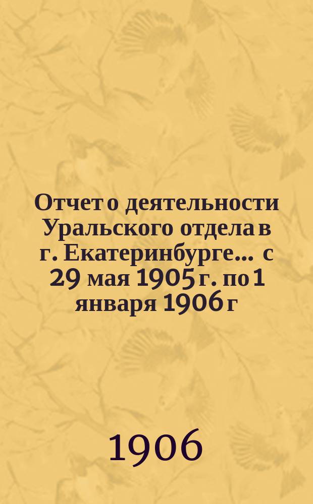 Отчет о деятельности Уральского отдела в г. Екатеринбурге... ... с 29 мая 1905 г. по 1 января 1906 г.