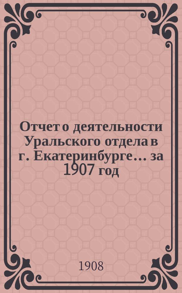 Отчет о деятельности Уральского отдела в г. Екатеринбурге... ... за 1907 год