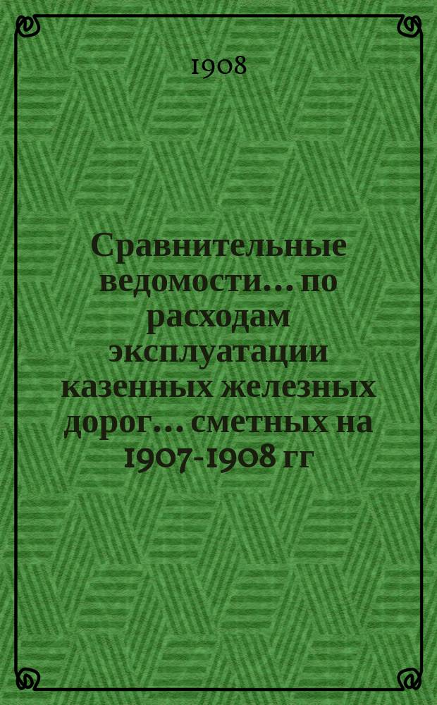 Сравнительные ведомости... по расходам эксплуатации казенных железных дорог. ... сметных на 1907-1908 гг. назначений : ... сметных на 1907-1908 гг. назначений и отчетных за 1904-1906 гг. данных