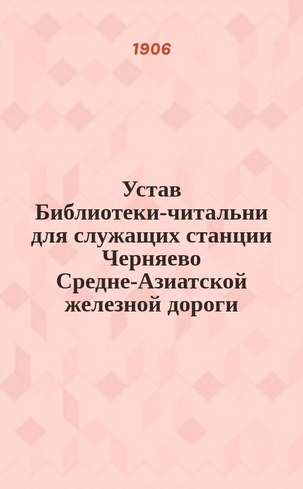 Устав Библиотеки-читальни для служащих станции Черняево Средне-Азиатской железной дороги : Утв. 23 мая 1906 г.