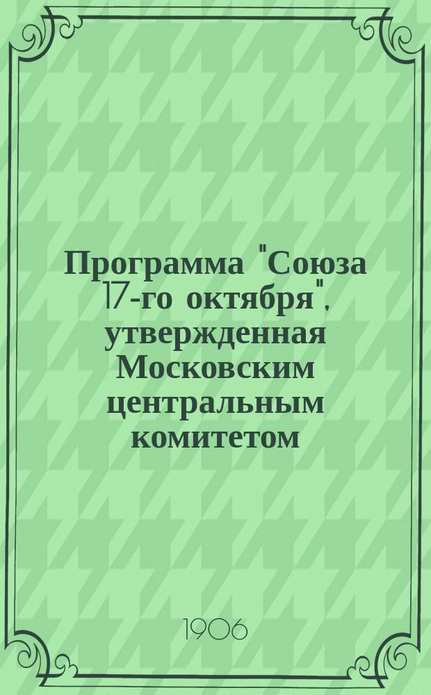 Программа "Союза 17-го октября", утвержденная Московским центральным комитетом : Государственное устройство. Права граждан. Народное просвещение. Крестьянский и земельный вопрос. Рабочий вопрос. Часть судебная