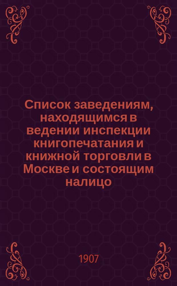 Список заведениям, находящимся в ведении инспекции книгопечатания и книжной торговли в Москве и состоящим налицо... к 1 января 1907 г.
