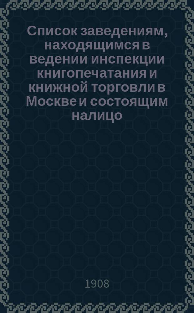 Список заведениям, находящимся в ведении инспекции книгопечатания и книжной торговли в Москве и состоящим налицо... к 1 января 1908 г.
