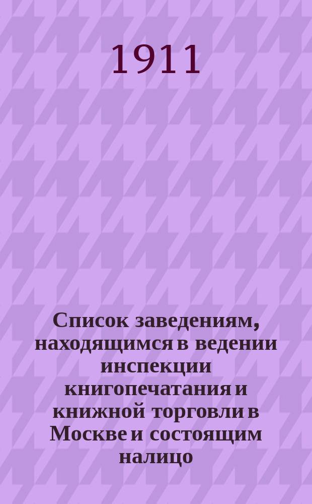 Список заведениям, находящимся в ведении инспекции книгопечатания и книжной торговли в Москве и состоящим налицо... к 1 января 1911 г.