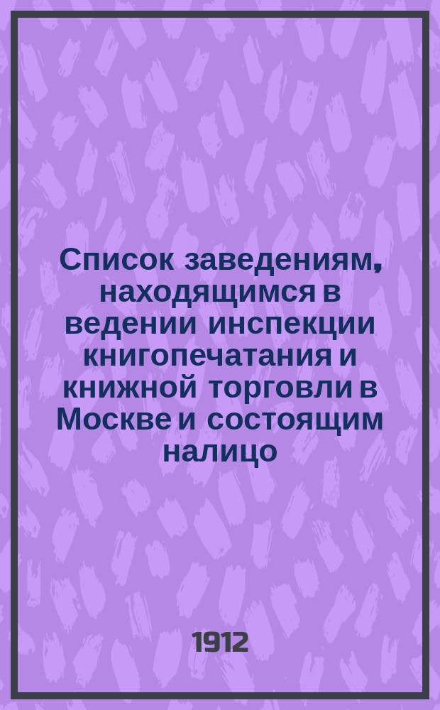 Список заведениям, находящимся в ведении инспекции книгопечатания и книжной торговли в Москве и состоящим налицо... к 1 января 1912 г.
