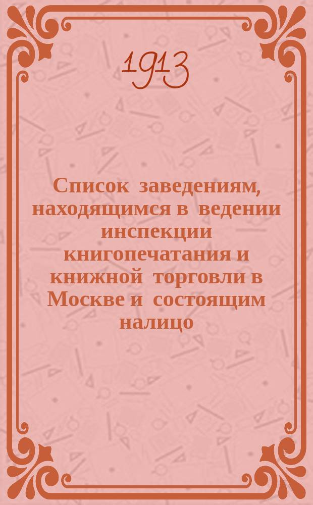 Список заведениям, находящимся в ведении инспекции книгопечатания и книжной торговли в Москве и состоящим налицо... к 1 января 1913 г.