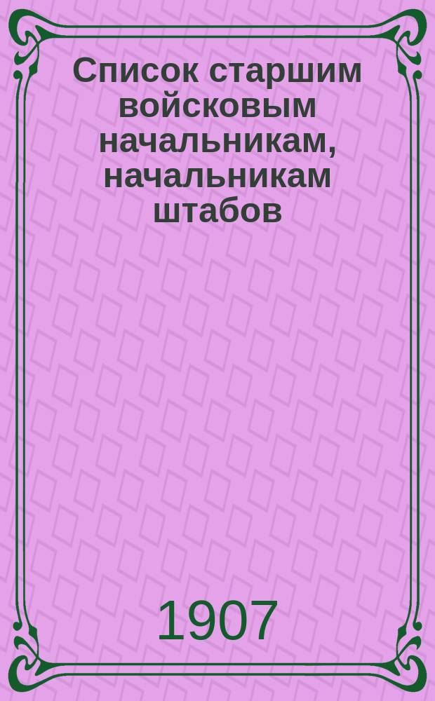 Список старшим войсковым начальникам, начальникам штабов: округов, корпусов и дивизий и их помощникам и командирам отдельных строевых частей по старшинству в чинах ... Исправлено по 1-е мая 1907 г.
