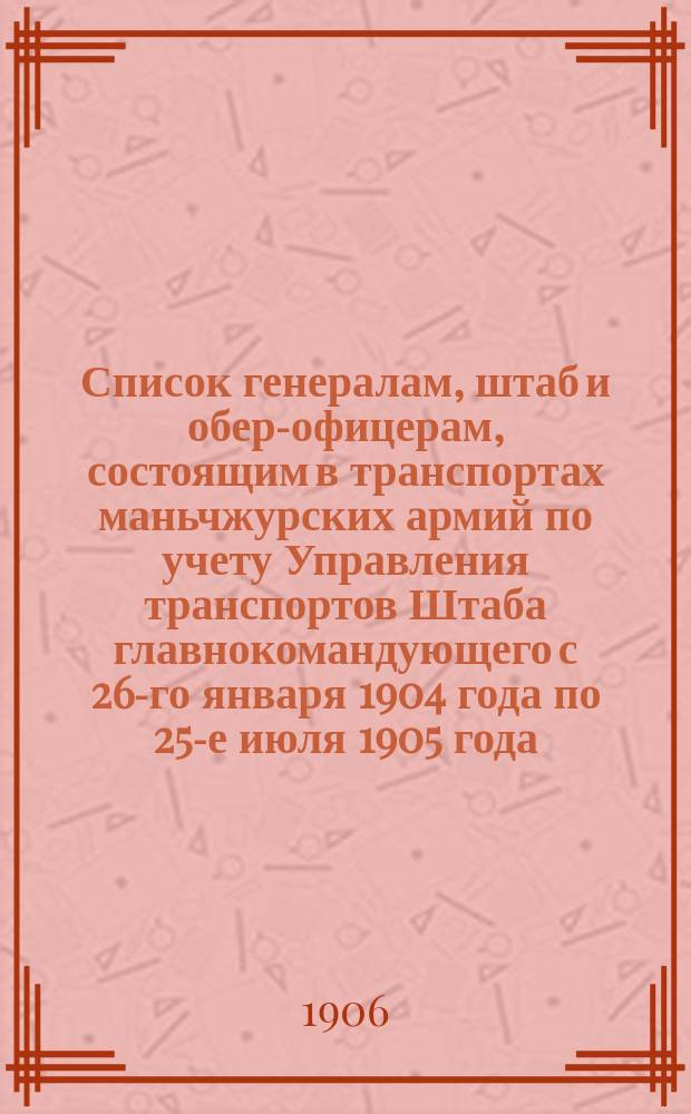 Список генералам, штаб и обер-офицерам, состоящим в транспортах маньчжурских армий по учету Управления транспортов Штаба главнокомандующего с 26-го января 1904 года по 25-е июля 1905 года
