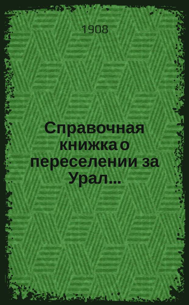 Справочная книжка о переселении за Урал.. : сведения, необходимые каждому хозяину, задумавшему переселение в Сибирь и каждому ходоку. ... в 1908 году