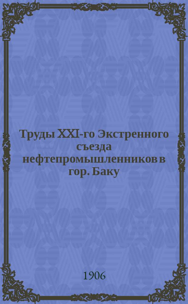 Труды XXI-го Экстренного съезда нефтепромышленников в гор. Баку : (С 17 по 21 февр. 1906 г.)