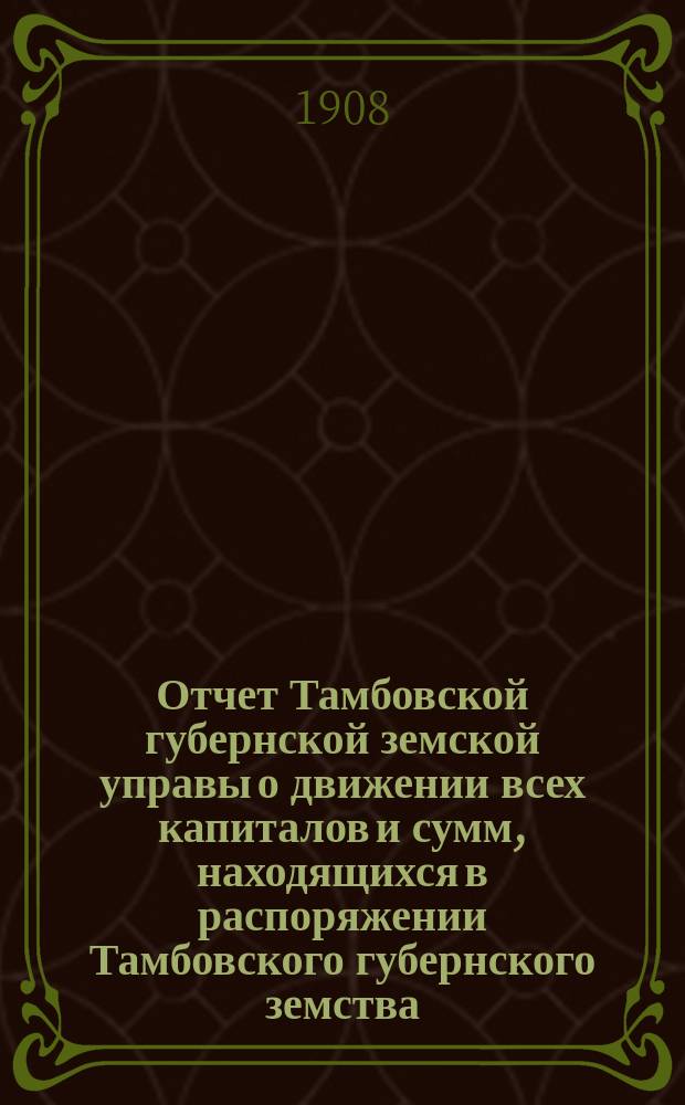 Отчет Тамбовской губернской земской управы о движении всех капиталов и сумм, находящихся в распоряжении Тамбовского губернского земства... за 1907 год