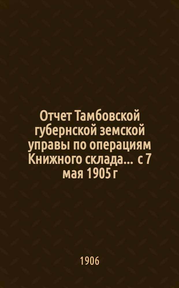 Отчет Тамбовской губернской земской управы по операциям Книжного склада... ... с 7 мая 1905 г. по 7 мая 1906 г.