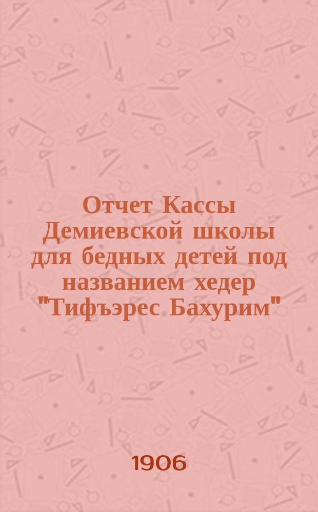 Отчет Кассы Демиевской школы для бедных детей под названием хедер "Тифъэрес Бахурим"... ... за 1905/6 учеб. г. : ... за 1905/6 учеб. г. (с 1-го апр. 1905 г. по 1-е апр. 1906 г.)