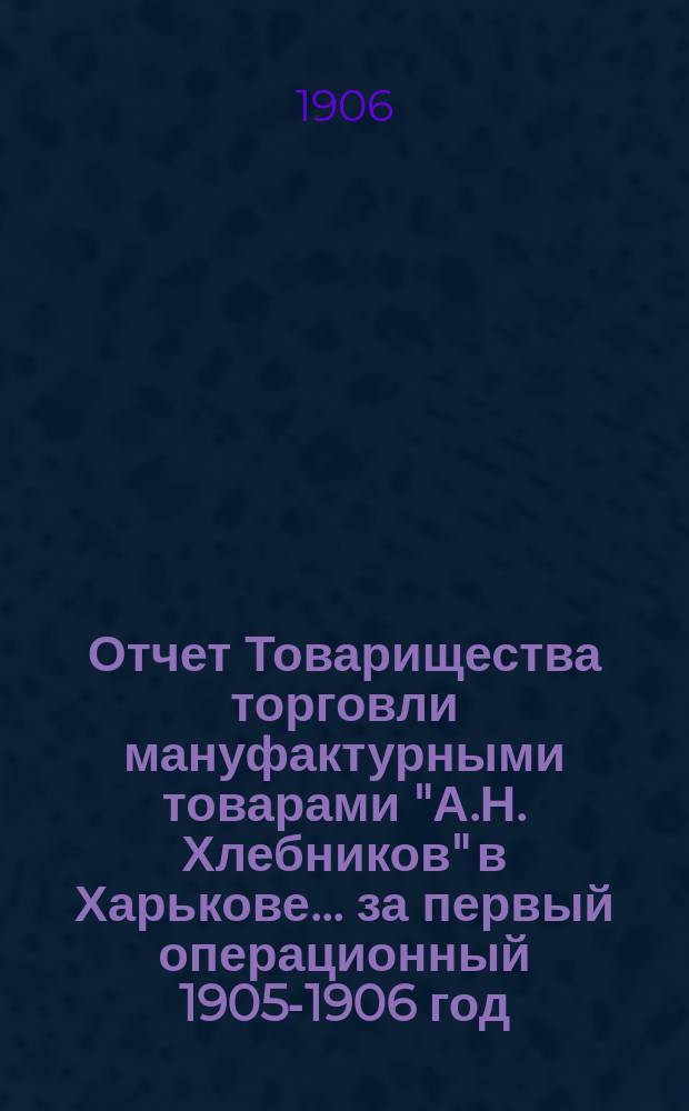 Отчет Товарищества торговли мануфактурными товарами "А.Н. Хлебников" в Харькове... ... за первый операционный 1905-1906 год