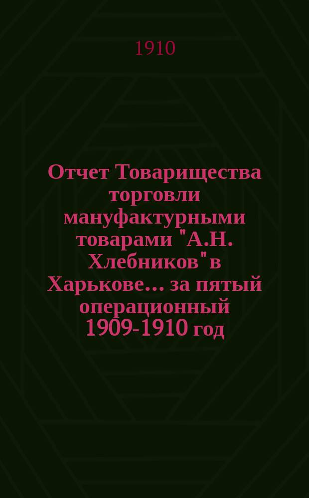 Отчет Товарищества торговли мануфактурными товарами "А.Н. Хлебников" в Харькове... ... за пятый операционный 1909-1910 год