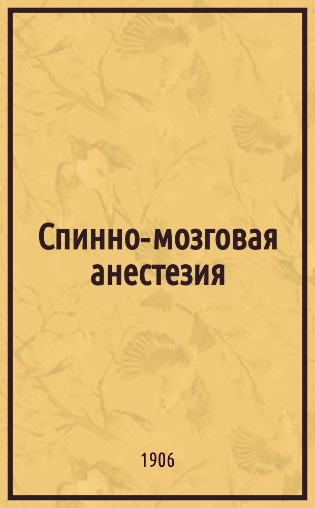 Спинно-мозговая анестезия : История вопроса, техника, статистика и крит. обзор метода : Доп. и перераб. изд. ст. "К учению о спинно-мозговой анестезии" : Рус. хирург. арх. 1906 г., кн. 4