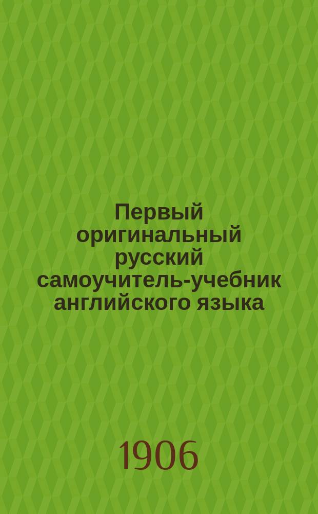 Первый оригинальный русский самоучитель-учебник английского языка : Новая рац. система для легкого, быстрого и правил. усвоения живых языков. Ч. 1-