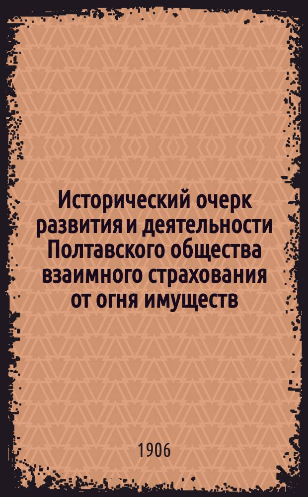 Исторический очерк развития и деятельности Полтавского общества взаимного страхования от огня имуществ : С 1 нояб. 1863 г. по 1 янв. 1904 г