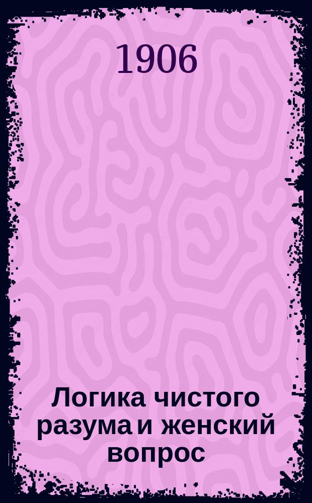Логика чистого разума и женский вопрос : Философия религии, политики и текущ. момента : Опыт решения социальной проблемы