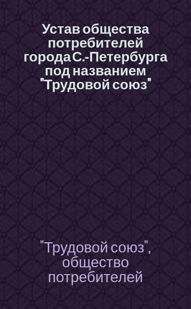 Устав общества потребителей города С.-Петербурга под названием "Трудовой союз" : Утв. 21 июля 1906 г