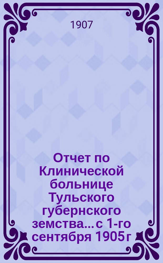 Отчет по Клинической больнице Тульского губернского земства... с 1-го сентября 1905 г. по 1-е сентября 1906 г.