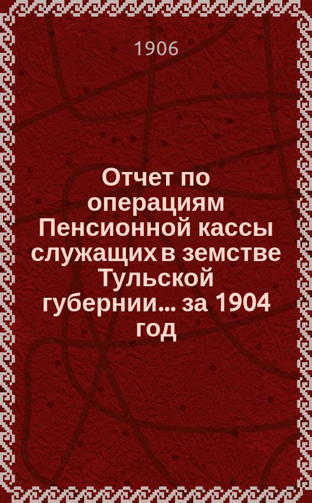Отчет по операциям Пенсионной кассы служащих в земстве Тульской губернии... за 1904 год