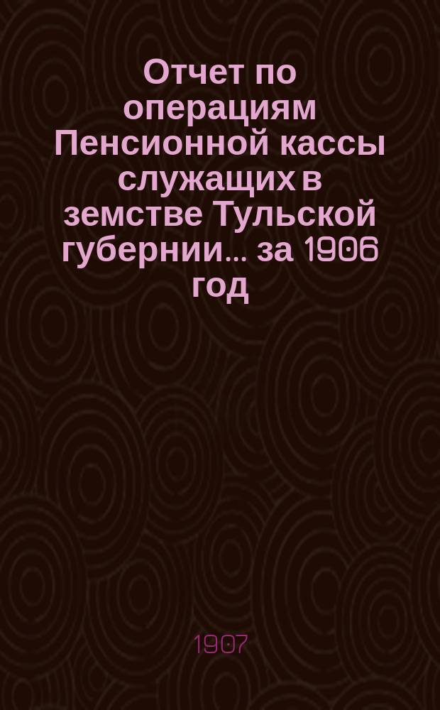 Отчет по операциям Пенсионной кассы служащих в земстве Тульской губернии... за 1906 год
