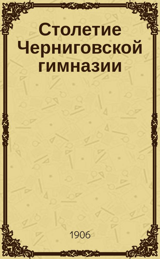 Столетие Черниговской гимназии : 1805-1905 : Крат. историч. записка, сост. преп. истории и географии Черниговск. гимназии М.Т. Тутолминым
