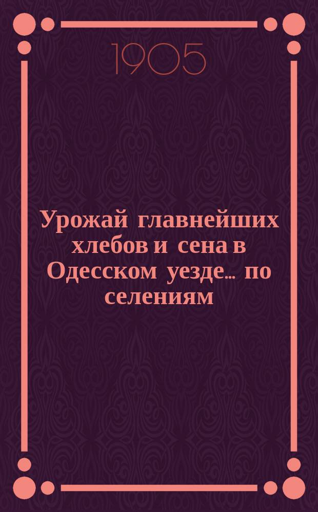 Урожай главнейших хлебов и сена в Одесском уезде... по селениям : (На основании опроса через сел. правления хозяев-крестьян и ответов землевладельцев)