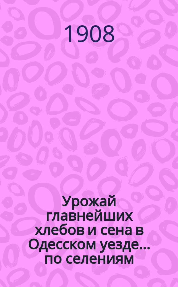 Урожай главнейших хлебов и сена в Одесском уезде... по селениям : (На основании опроса через сел. правления хозяев-крестьян и ответов землевладельцев). ... в 1907 году...