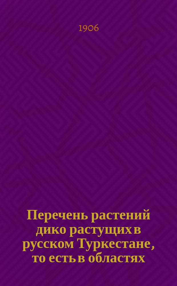 Перечень растений дико растущих в русском Туркестане, то есть в областях: Закаспийской, Сыр-Дарьинской, Ферганской, Самаркандской, Семиреченской, Семипалатинской (кроме восточной части ее), Акмолинской, Тургайской и Уральской (за р. Уралом), а также в Хиве, Бухаре и Кульдже. Ч. 1