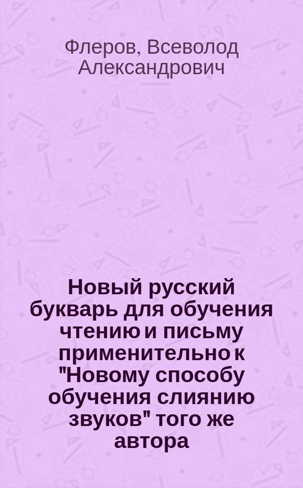 Новый русский букварь для обучения чтению и письму применительно к "Новому способу обучения слиянию звуков" того же автора : С рис., прописями, самостоят. работами, церк.-слав. чтением и разрезн. азбукой