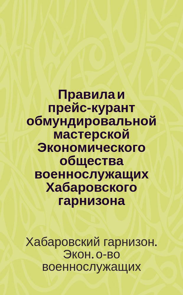 Правила и прейс-курант обмундировальной мастерской Экономического общества военнослужащих Хабаровского гарнизона : Утв. ... 20 апр. 1906 г.