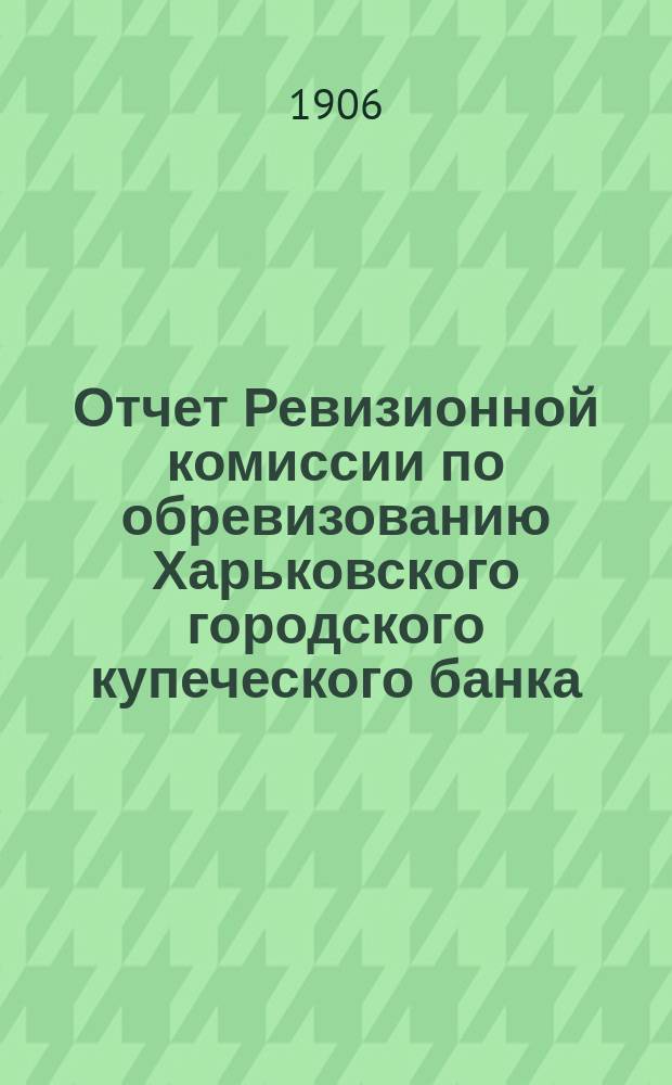 Отчет Ревизионной комиссии по обревизованию Харьковского городского купеческого банка.. : В Гор. думу. ... за 1905 год